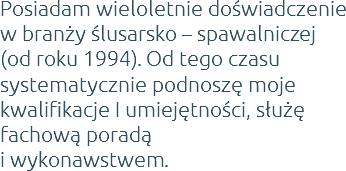 Posiadam wieloletnie doświadczenie w branży ślusarsko – spawalniczej (od roku 1994). Od tego czasu systematycznie podnoszę moje kwalifikacje I umiejętności, służę fachową poradą  i wykonawstwem.